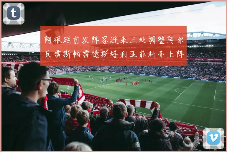 阿根廷首发阵容迎来三处调整阿尔瓦雷斯帕雷德斯塔利亚菲科齐上阵
