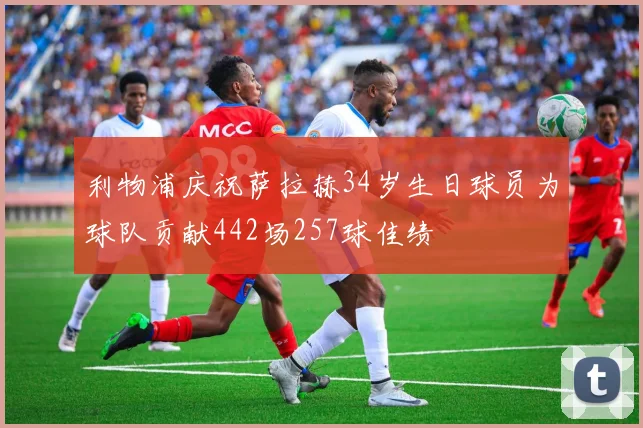 利物浦庆祝萨拉赫34岁生日球员为球队贡献442场257球佳绩