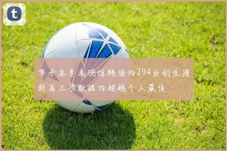 华子本季表现惊艳场均294分创生涯新高三项数据均超越个人最佳
