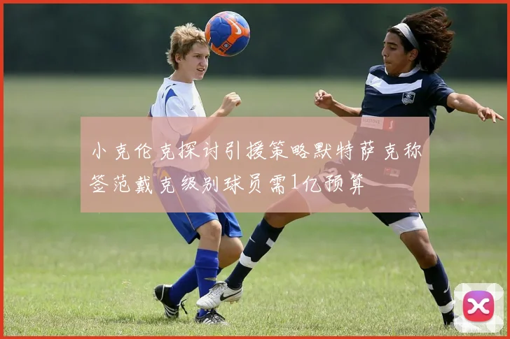 小克伦克探讨引援策略默特萨克称签范戴克级别球员需1亿预算