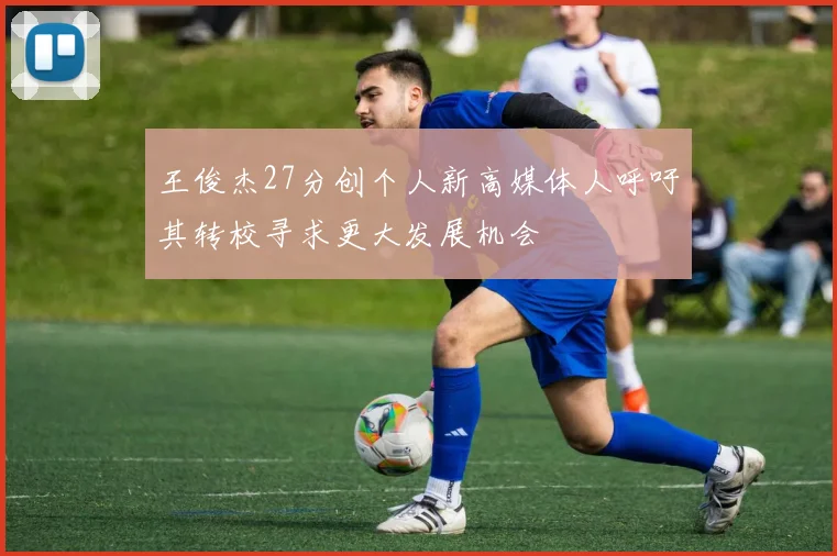 王俊杰27分创个人新高媒体人呼吁其转校寻求更大发展机会