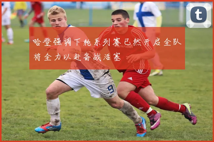 哈登强调下轮系列赛已然开启全队将全力以赴备战活塞