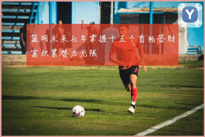 篮网未来七年掌握十五个首轮签财富积累潜力无限