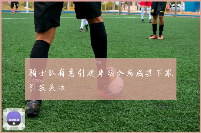 骑士队有意引进库明加或成其下家引发关注