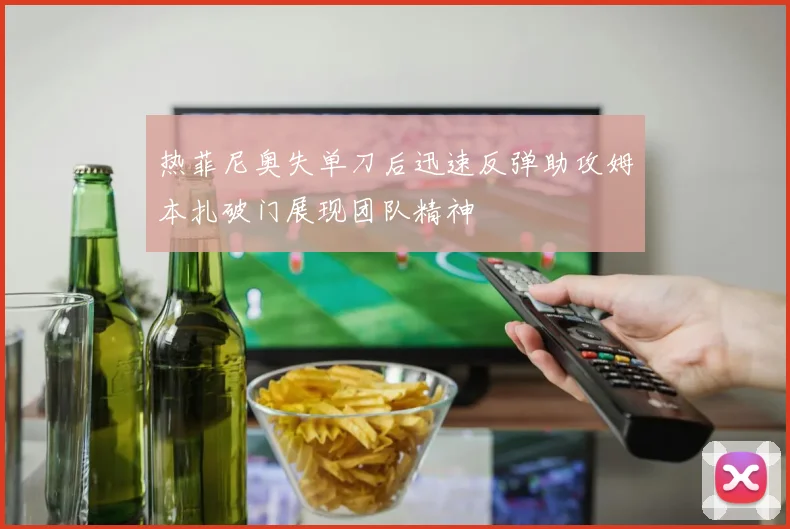 热菲尼奥失单刀后迅速反弹助攻姆本扎破门展现团队精神