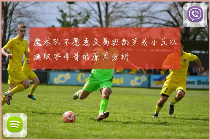 魔术队不愿意交易班凯罗或小瓦以换取字母哥的原因分析