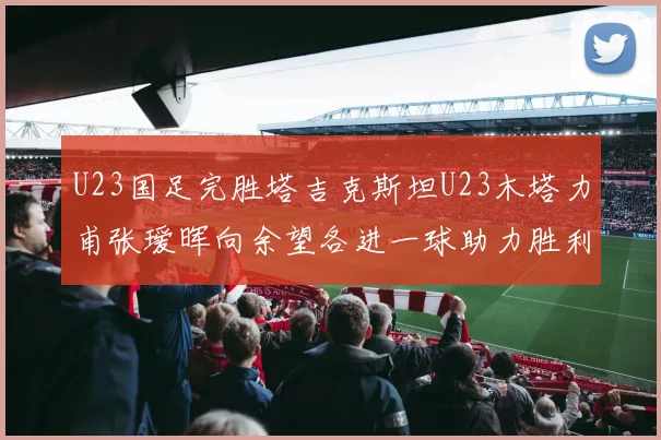 U23国足完胜塔吉克斯坦U23木塔力甫张瑷晖向余望各进一球助力胜利
