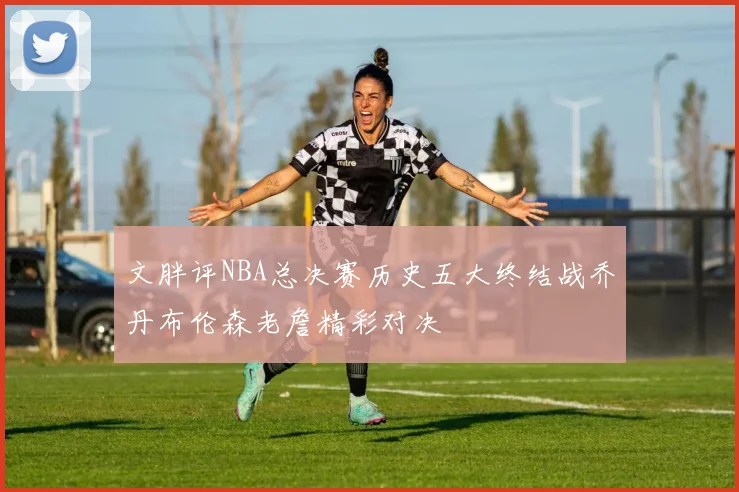 文胖评NBA总决赛历史五大终结战乔丹布伦森老詹精彩对决