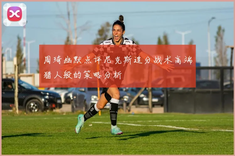 周琦幽默点评尼克斯追分战术高端猎人般的策略分析