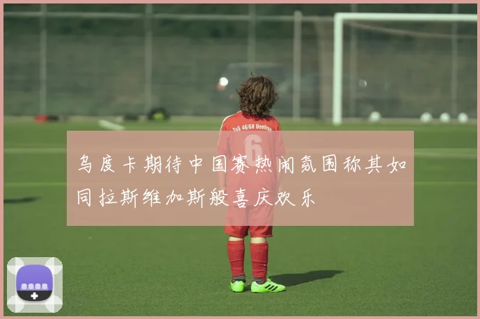 乌度卡期待中国赛热闹氛围称其如同拉斯维加斯般喜庆欢乐