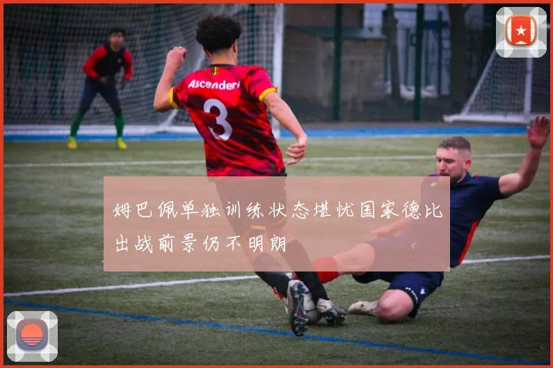 姆巴佩单独训练状态堪忧国家德比出战前景仍不明朗
