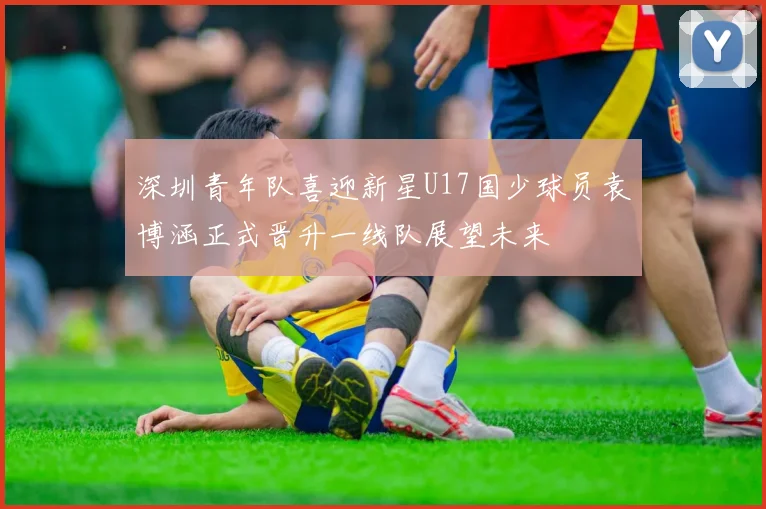 深圳青年队喜迎新星U17国少球员袁博涵正式晋升一线队展望未来