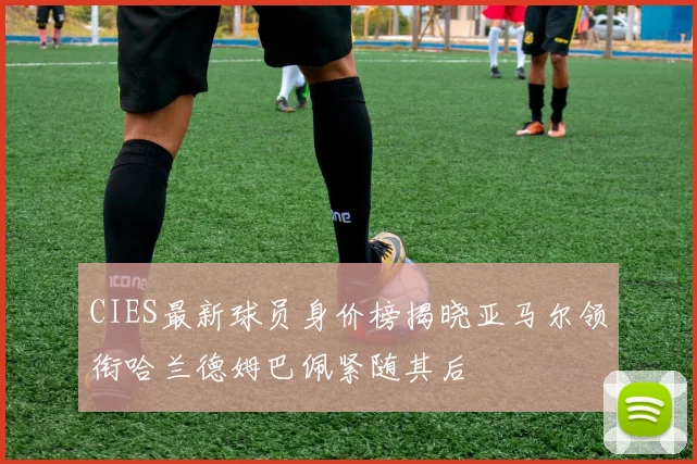 CIES最新球员身价榜揭晓亚马尔领衔哈兰德姆巴佩紧随其后