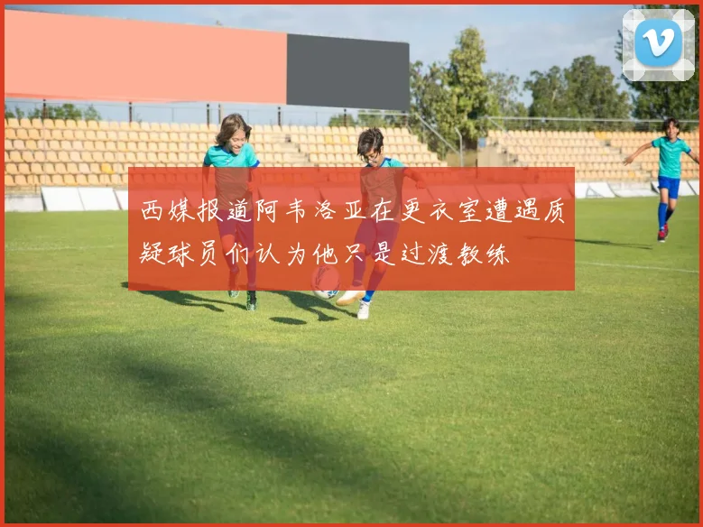 西媒报道阿韦洛亚在更衣室遭遇质疑球员们认为他只是过渡教练