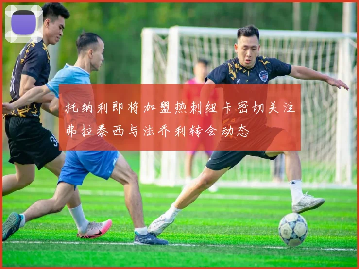 托纳利即将加盟热刺纽卡密切关注弗拉泰西与法乔利转会动态