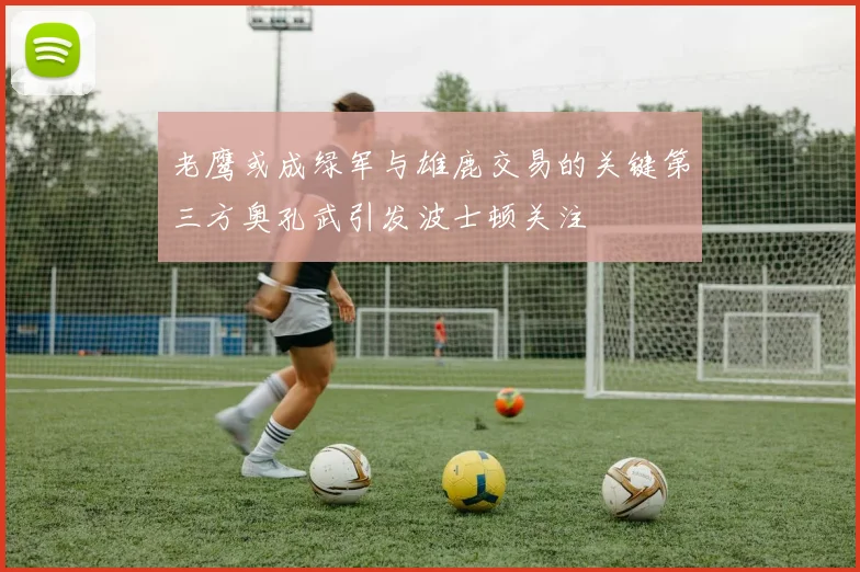 老鹰或成绿军与雄鹿交易的关键第三方奥孔武引发波士顿关注