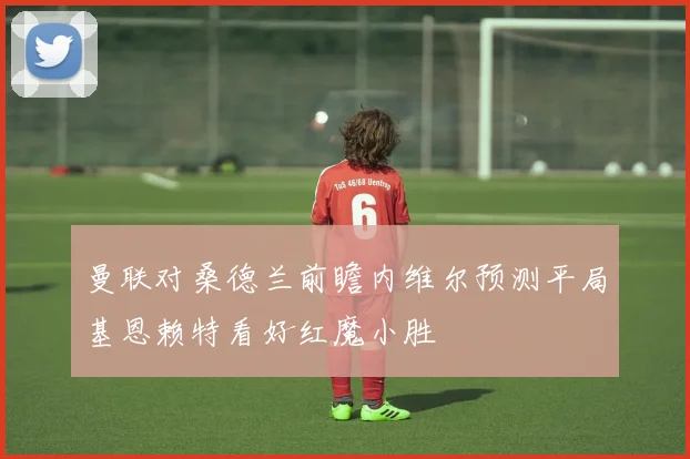 曼联对桑德兰前瞻内维尔预测平局基恩赖特看好红魔小胜